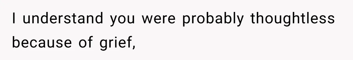 I understand you were probably thoughtless because of grief,
