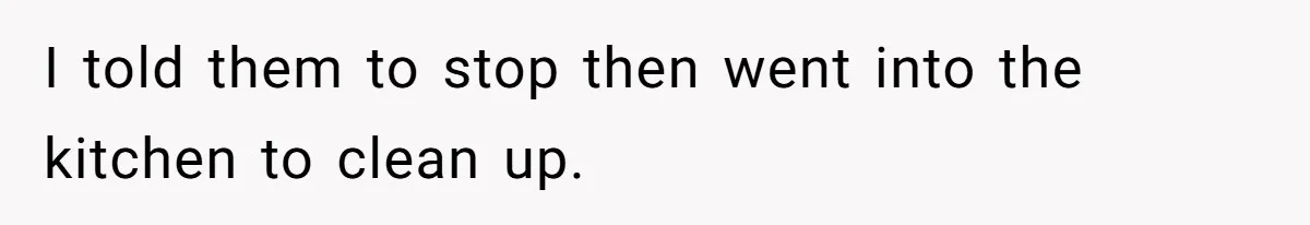 I told them to stop then went into the kitchen to clean up.