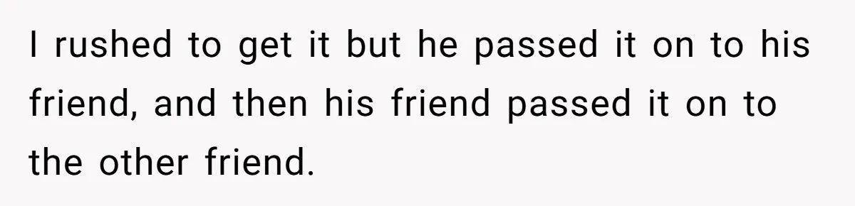 I rushed to get it but he passed it on to his friend, and then his friend passed it on to the other friend.