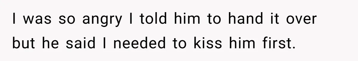 I was so angry I told him to hand it over but he said I needed to kiss him first.