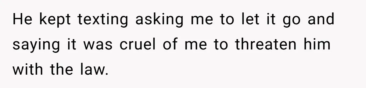 He kept texting asking me to let it go and saying it was cruel of me to threaten him with the law.