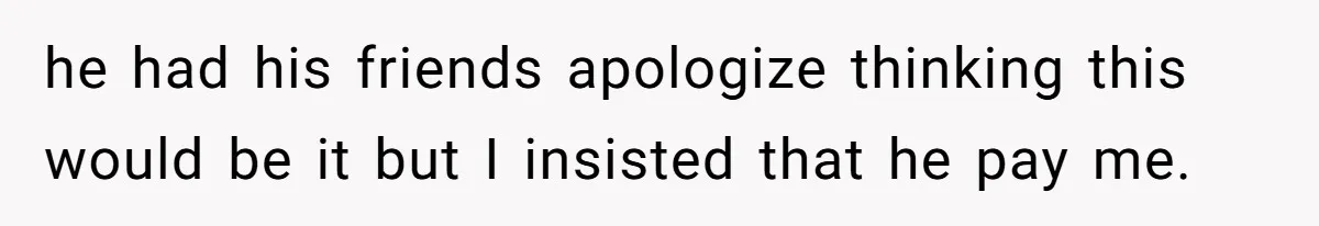 he had his friends apologize thinking this would be it but I insisted that he pay me.