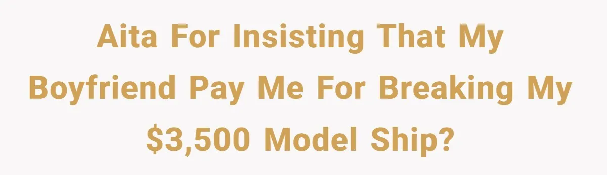 AITA for insisting that my boyfriend pay me for breaking my $3,500 model ship?