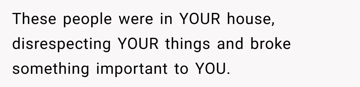 These people were in YOUR house, disrespecting YOUR things and broke something important to YOU.