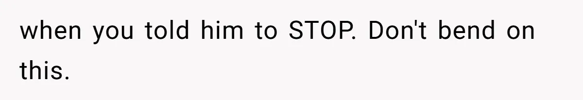 when you told him to STOP. Don't bend on this.
