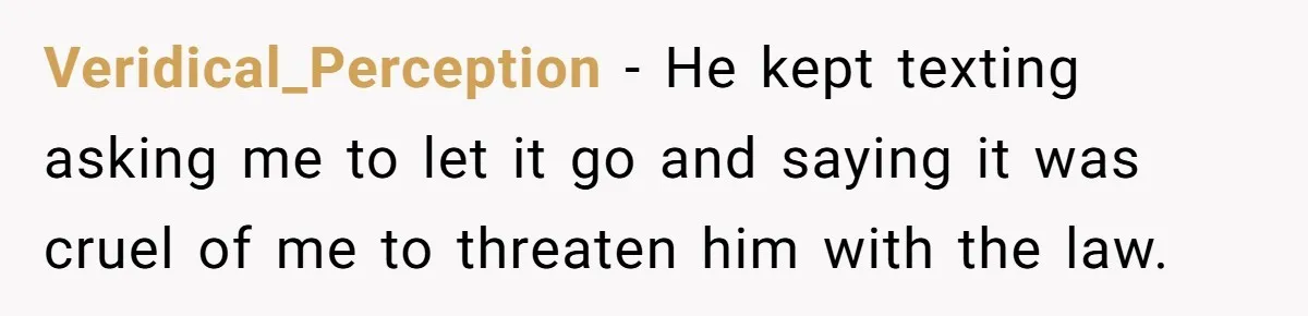 Veridical_Perception − He kept texting asking me to let it go and saying it was cruel of me to threaten him with the law.