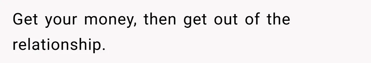 Get your money, then get out of the relationship.