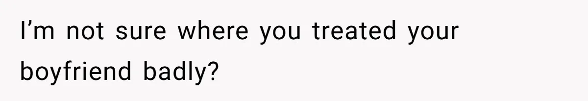 I’m not sure where you treated your boyfriend badly?