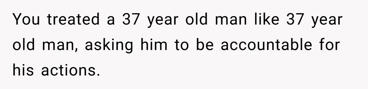 You treated a 37 year old man like 37 year old man, asking him to be accountable for his actions.