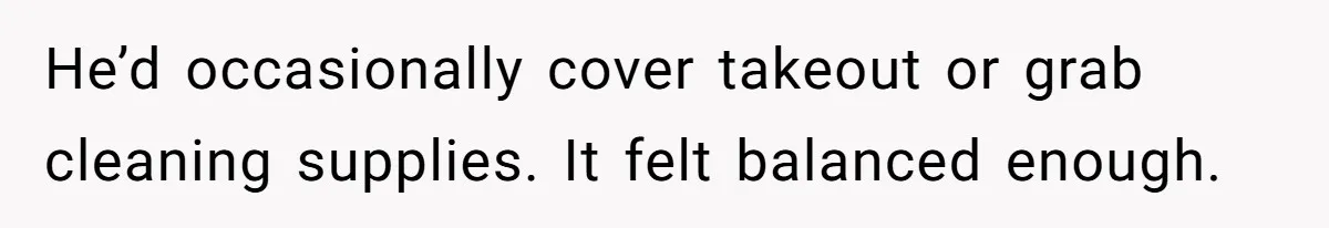 He’d occasionally cover takeout or grab cleaning supplies. It felt balanced enough.