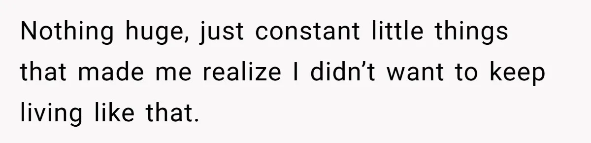 Nothing huge, just constant little things that made me realize I didn’t want to keep living like that.