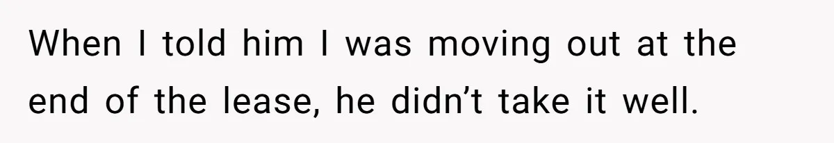When I told him I was moving out at the end of the lease, he didn’t take it well.