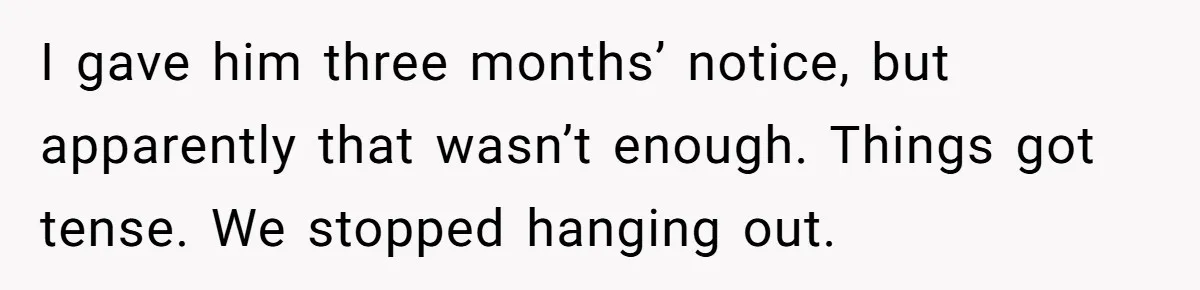 I gave him three months’ notice, but apparently that wasn’t enough. Things got tense. We stopped hanging out.