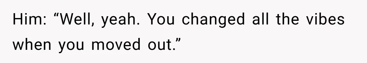 Him: “Well, yeah. You changed all the vibes when you moved out.”