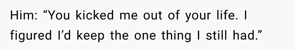 Him: “You kicked me out of your life. I figured I’d keep the one thing I still had.”