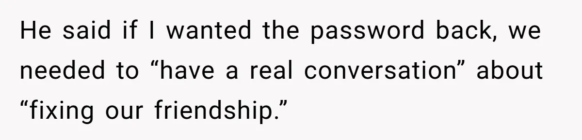 He said if I wanted the password back, we needed to “have a real conversation” about “fixing our friendship.”