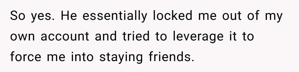 So yes. He essentially locked me out of my own account and tried to leverage it to force me into staying friends.