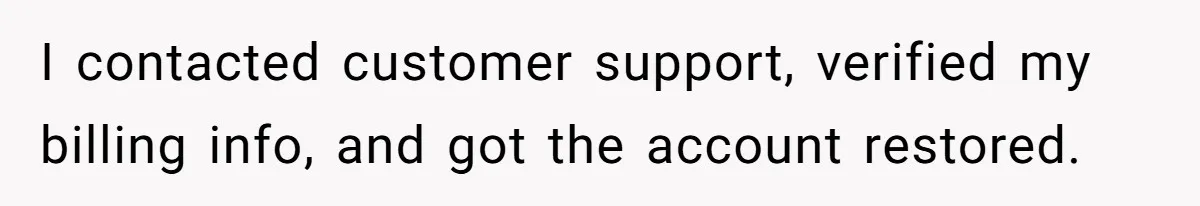 I contacted customer support, verified my billing info, and got the account restored.