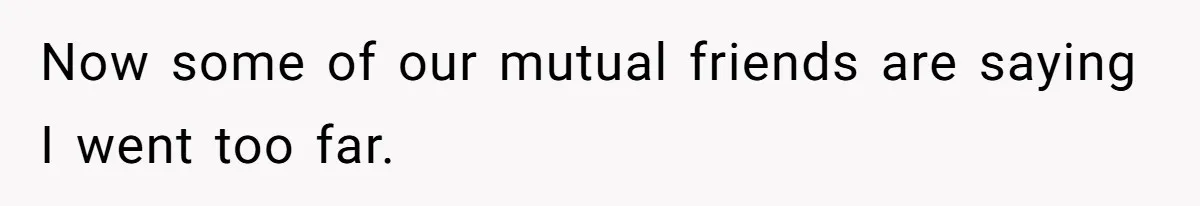 Now some of our mutual friends are saying I went too far.