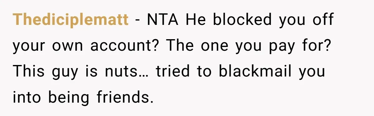 Thediciplematt − NTA He blocked you off your own account? The one you pay for? This guy is nuts… tried to blackmail you into being friends.