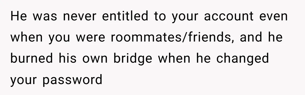 He was never entitled to your account even when you were roommates/friends, and he burned his own bridge when he changed your password