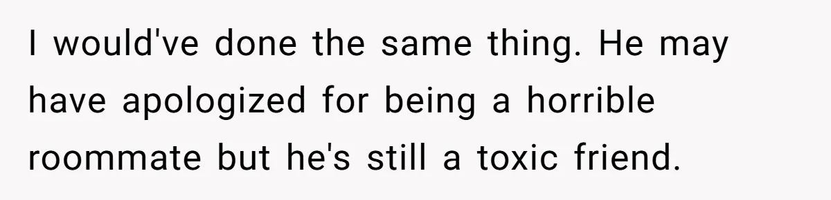 I would've done the same thing. He may have apologized for being a horrible roommate but he's still a toxic friend.
