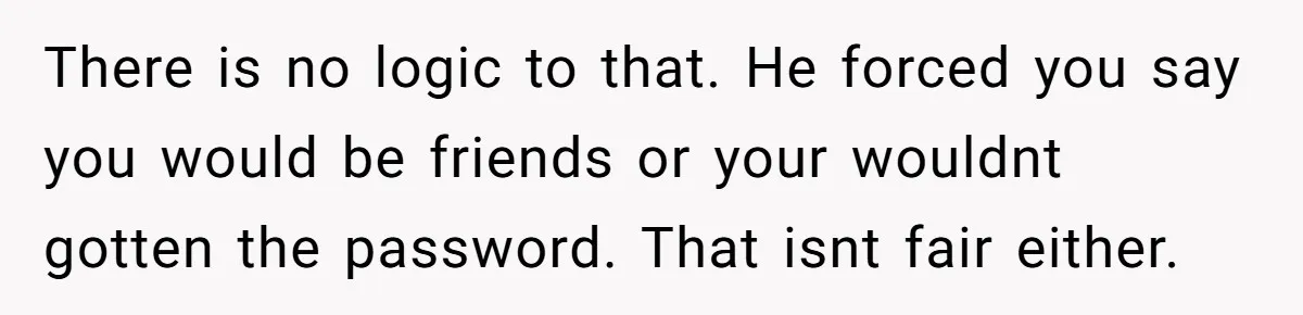 There is no logic to that. He forced you say you would be friends or your wouldnt gotten the password. That isnt fair either.