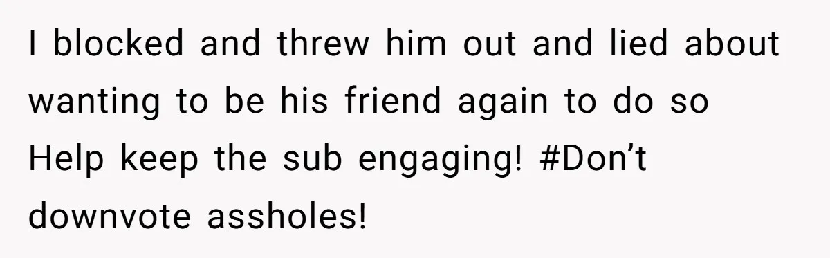 I blocked and threw him out and lied about wanting to be his friend again to do so Help keep the sub engaging! #Don’t downvote assholes!