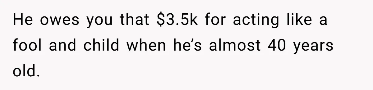 He owes you that $3.5k for acting like a fool and child when he’s almost 40 years old.