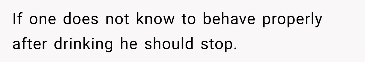 If one does not know to behave properly after drinking he should stop.