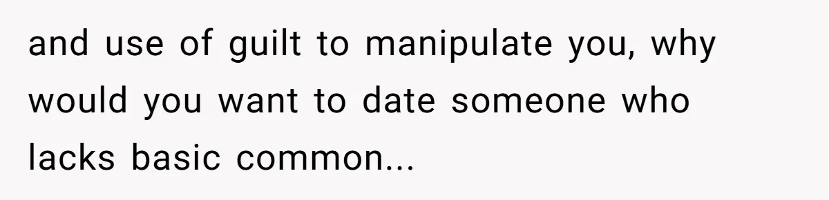 and use of guilt to manipulate you, why would you want to date someone who lacks basic common...