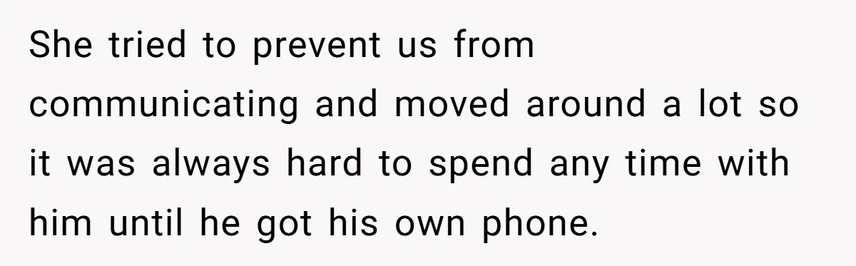 She tried to prevent us from communicating and moved around a lot so it was always hard to spend any time with him until he got his own phone.