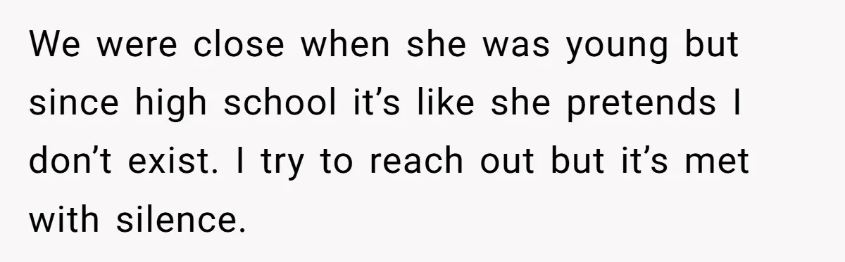 We were close when she was young but since high school it’s like she pretends I don’t exist. I try to reach out but it’s met with silence.