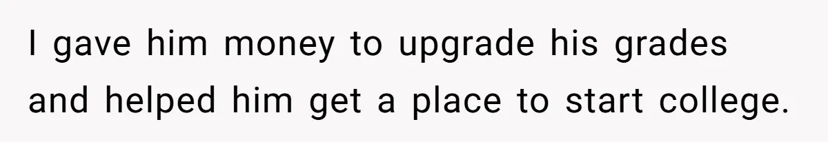 I gave him money to upgrade his grades and helped him get a place to start college.