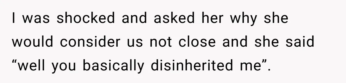 I was shocked and asked her why she would consider us not close and she said “well you basically disinherited me”.