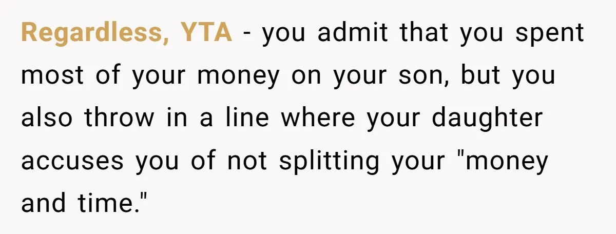 Regardless, YTA - you admit that you spent most of your money on your son, but you also throw in a line where your daughter accuses you of not splitting...