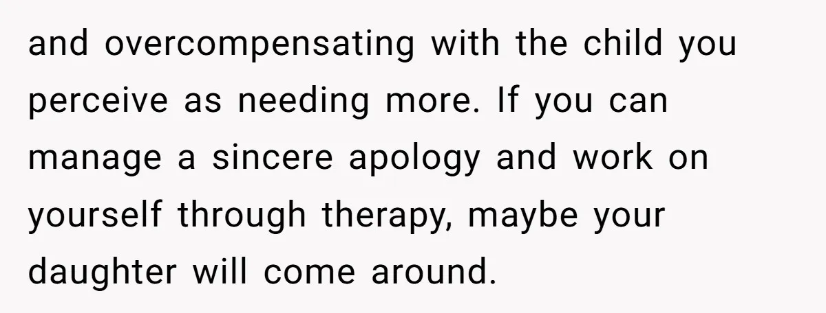 and overcompensating with the child you perceive as needing more. If you can manage a sincere apology and work on yourself through therapy, maybe your daughter will come around.