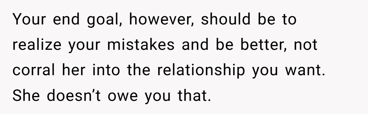 Your end goal, however, should be to realize your mistakes and be better, not corral her into the relationship you want. She doesn’t owe you that.