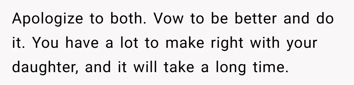 Apologize to both. Vow to be better and do it. You have a lot to make right with your daughter, and it will take a long time.