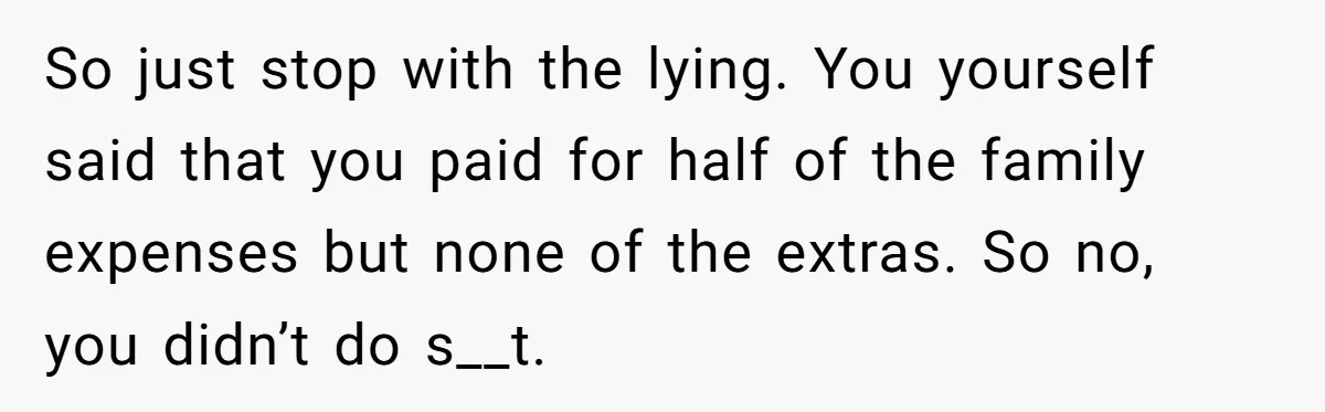 So just stop with the lying. You yourself said that you paid for half of the family expenses but none of the extras. So no, you didn’t do s__t.