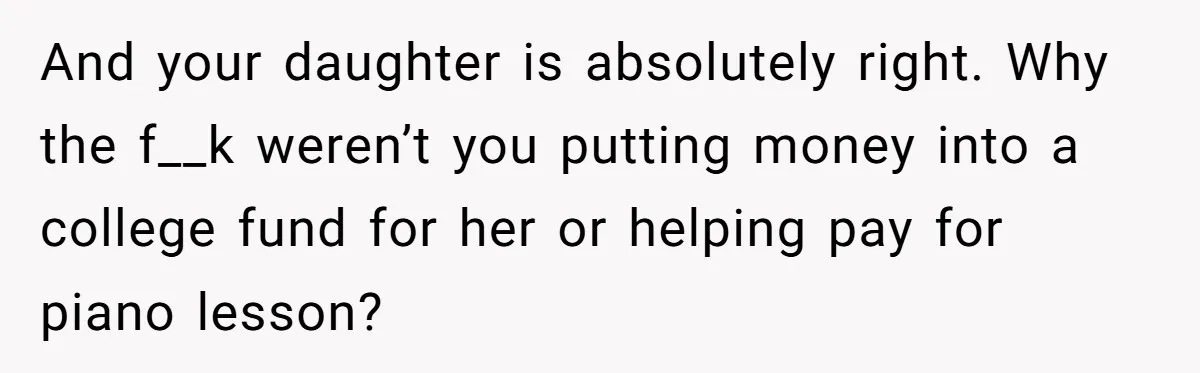 And your daughter is absolutely right. Why the f__k weren’t you putting money into a college fund for her or helping pay for piano lesson?