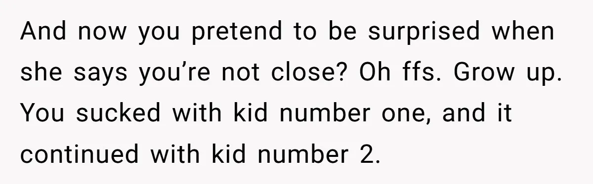 And now you pretend to be surprised when she says you’re not close? Oh ffs. Grow up. You sucked with kid number one, and it continued with kid number 2.