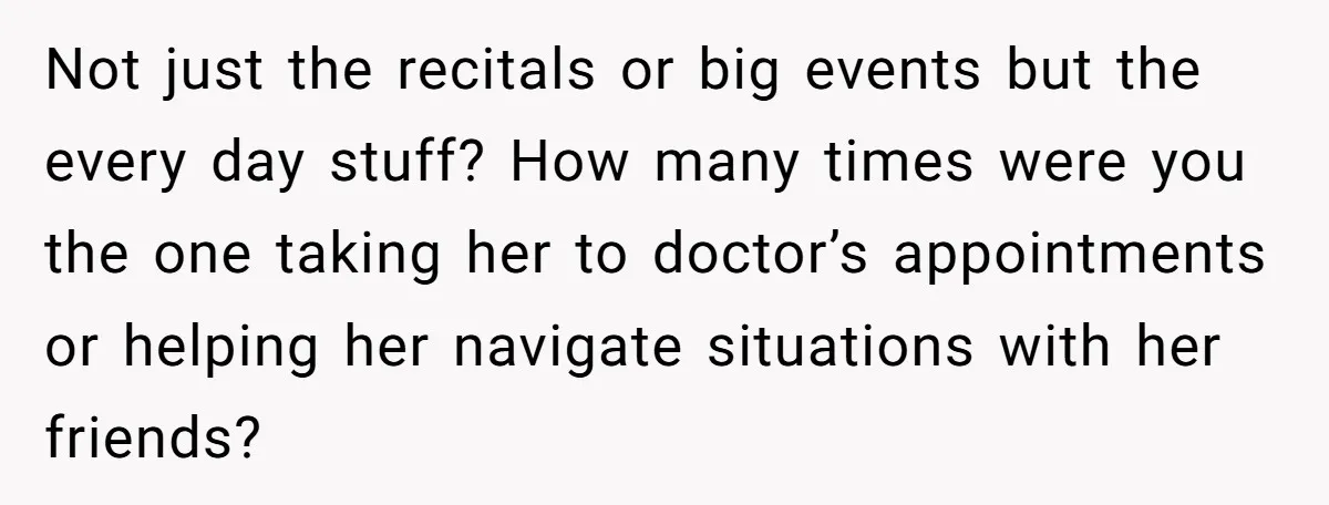 Not just the recitals or big events but the every day stuff? How many times were you the one taking her to doctor’s appointments or helping her navigate situations with...