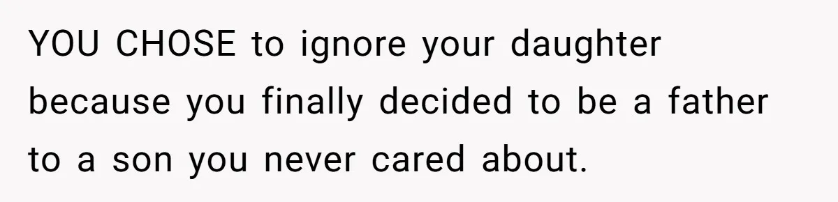 YOU CHOSE to ignore your daughter because you finally decided to be a father to a son you never cared about.