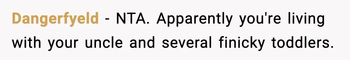 Family Complains About Her Restaurant Before Seeing The Menu, She Goes Without Them Dangerfyeld − NTA. Apparently you're living with your uncle and several finicky toddlers.