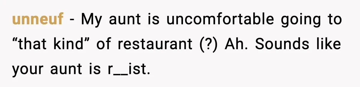 Family Complains About Her Restaurant Before Seeing The Menu, She Goes Without Them unneuf − My aunt is uncomfortable going to “that kind” of restaurant (?) Ah. Sounds like your aunt is r__ist.