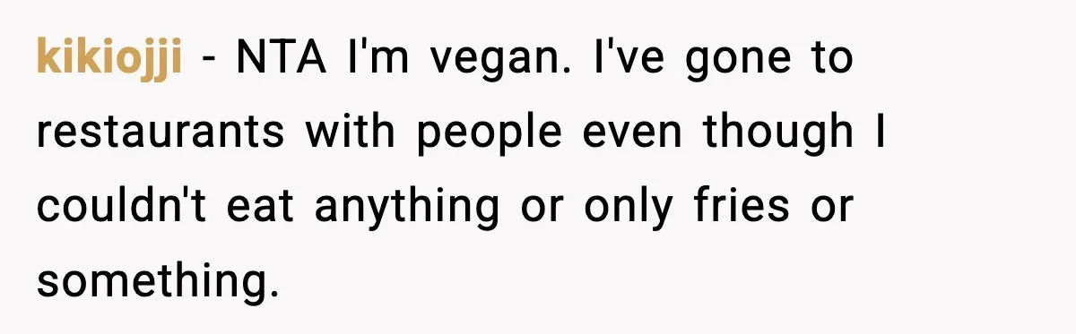 Family Complains About Her Restaurant Before Seeing The Menu, She Goes Without Them kikiojji − NTA I'm vegan. I've gone to restaurants with people even though I couldn't eat anything or only fries or something.