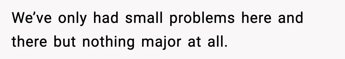 We’ve only had small problems here and there but nothing major at all.