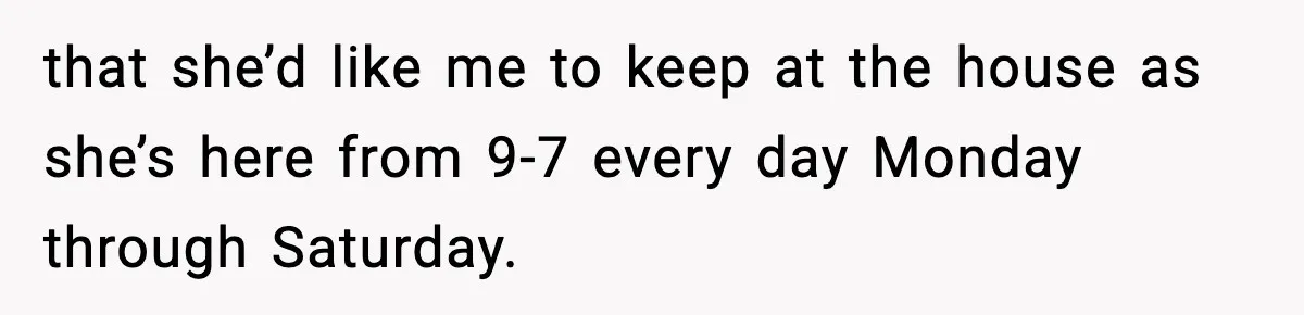 that she’d like me to keep at the house as she’s here from 9-7 every day Monday through Saturday.