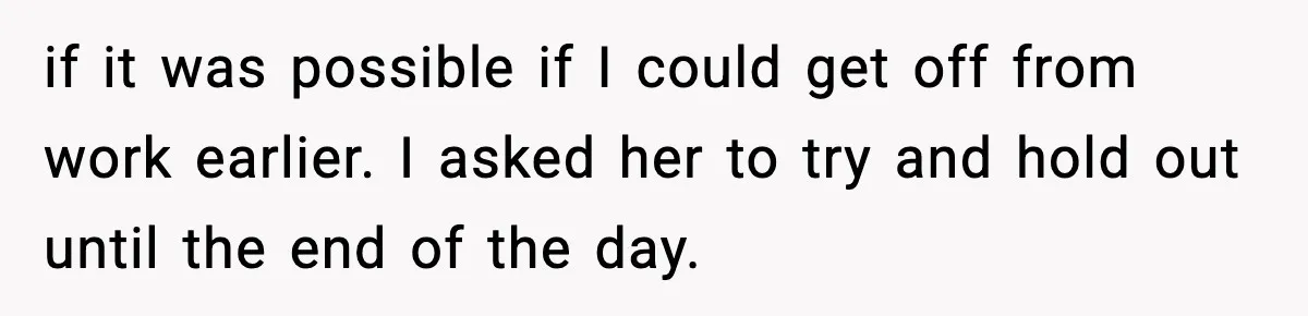 if it was possible if I could get off from work earlier. I asked her to try and hold out until the end of the day.